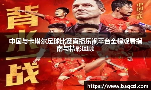 中国与卡塔尔足球比赛直播乐视平台全程观看指南与精彩回顾