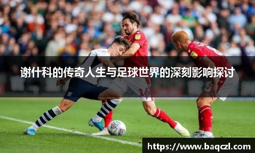 谢什科的传奇人生与足球世界的深刻影响探讨