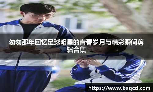 匆匆那年回忆足球明星的青春岁月与精彩瞬间剪辑合集