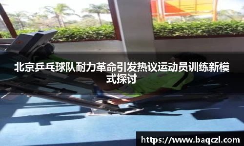 北京乒乓球队耐力革命引发热议运动员训练新模式探讨