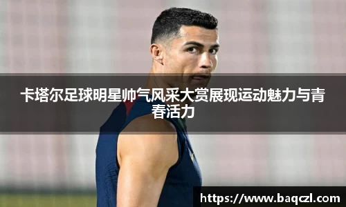 卡塔尔足球明星帅气风采大赏展现运动魅力与青春活力